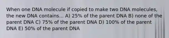 When one DNA molecule if copied to make two DNA molecules, the new DNA contains... A) 25% of the parent DNA B) none of the parent DNA C) 75% of the parent DNA D) 100% of the parent DNA E) 50% of the parent DNA