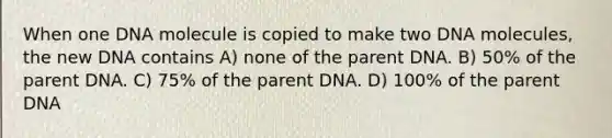 When one DNA molecule is copied to make two DNA molecules, the new DNA contains A) none of the parent DNA. B) 50% of the parent DNA. C) 75% of the parent DNA. D) 100% of the parent DNA