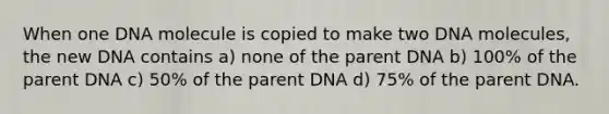 When one DNA molecule is copied to make two DNA molecules, the new DNA contains a) none of the parent DNA b) 100% of the parent DNA c) 50% of the parent DNA d) 75% of the parent DNA.