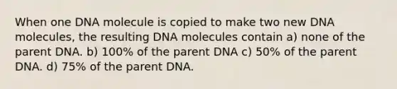 When one DNA molecule is copied to make two new DNA molecules, the resulting DNA molecules contain a) none of the parent DNA. b) 100% of the parent DNA c) 50% of the parent DNA. d) 75% of the parent DNA.