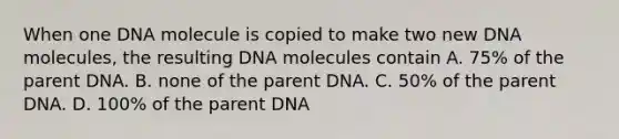 When one DNA molecule is copied to make two new DNA molecules, the resulting DNA molecules contain A. 75% of the parent DNA. B. none of the parent DNA. C. 50% of the parent DNA. D. 100% of the parent DNA