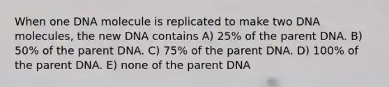 When one DNA molecule is replicated to make two DNA molecules, the new DNA contains A) 25% of the parent DNA. B) 50% of the parent DNA. C) 75% of the parent DNA. D) 100% of the parent DNA. E) none of the parent DNA