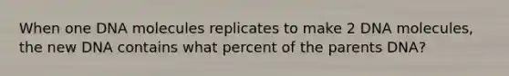 When one DNA molecules replicates to make 2 DNA molecules, the new DNA contains what percent of the parents DNA?