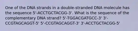 One of the DNA strands in a double-stranded DNA molecule has the sequence 5'-ACCTGCTACGG-3'. What is the sequence of the complementary DNA strand? 5'-TGGACGATGCC-3' 3'-CCGTAGCAGGT-5' 5'-CCGTAGCAGGT-3' 3'-ACCTGCTACGG-5'