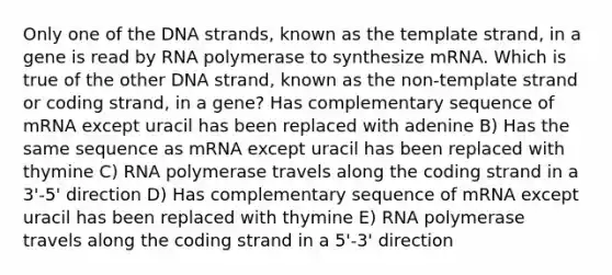 Only one of the DNA strands, known as the template strand, in a gene is read by RNA polymerase to synthesize mRNA. Which is true of the other DNA strand, known as the non-template strand or coding strand, in a gene? Has complementary sequence of mRNA except uracil has been replaced with adenine B) Has the same sequence as mRNA except uracil has been replaced with thymine C) RNA polymerase travels along the coding strand in a 3'-5' direction D) Has complementary sequence of mRNA except uracil has been replaced with thymine E) RNA polymerase travels along the coding strand in a 5'-3' direction