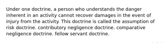 Under one doctrine, a person who understands the danger inherent in an activity cannot recover damages in the event of injury from the activity. This doctrine is called the assumption of risk doctrine. contributory negligence doctrine. comparative negligence doctrine. fellow servant doctrine.