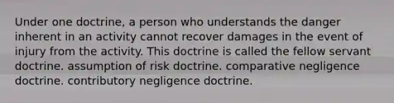 Under one doctrine, a person who understands the danger inherent in an activity cannot recover damages in the event of injury from the activity. This doctrine is called the fellow servant doctrine. assumption of risk doctrine. comparative negligence doctrine. contributory negligence doctrine.