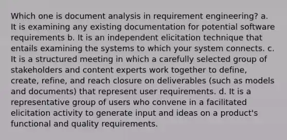 Which one is document analysis in requirement engineering? a. It is examining any existing documentation for potential software requirements b. It is an independent elicitation technique that entails examining the systems to which your system connects. c. It is a structured meeting in which a carefully selected group of stakeholders and content experts work together to define, create, refine, and reach closure on deliverables (such as models and documents) that represent user requirements. d. It is a representative group of users who convene in a facilitated elicitation activity to generate input and ideas on a product's functional and quality requirements.