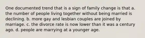 One documented trend that is a sign of family change is that a. the number of people living together without being married is declining. b. more gay and lesbian couples are joined by marriage. c. the divorce rate is now lower than it was a century ago. d. people are marrying at a younger age.