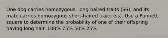 One dog carries homozygous, long-haired traits (SS), and its mate carries homozygous short-haired traits (ss). Use a Punnett square to determine the probability of one of their offspring having long hair. 100% 75% 50% 25%