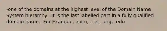 -one of the domains at the highest level of the Domain Name System hierarchy. -It is the last labelled part in a fully qualified domain name. -For Example, .com, .net, .org, .edu