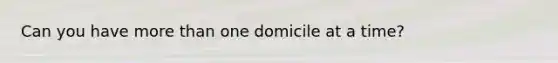 Can you have more than one domicile at a time?