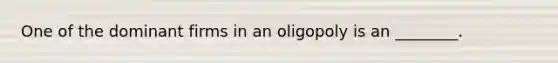 One of the dominant firms in an oligopoly is an ________.