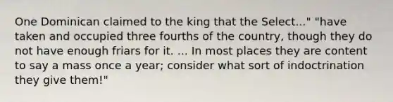 One Dominican claimed to the king that the Select..." "have taken and occupied three fourths of the country, though they do not have enough friars for it. ... In most places they are content to say a mass once a year; consider what sort of indoctrination they give them!"