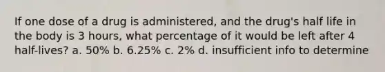 If one dose of a drug is administered, and the drug's half life in the body is 3 hours, what percentage of it would be left after 4 half-lives? a. 50% b. 6.25% c. 2% d. insufficient info to determine