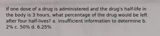 If one dose of a drug is administered and the drug's half-life in the body is 3 hours, what percentage of the drug would be left after four half-lives? a. insufficient information to determine b. 2% c. 50% d. 6.25%