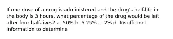 If one dose of a drug is administered and the drug's half-life in the body is 3 hours, what percentage of the drug would be left after four half-lives? a. 50% b. 6.25% c. 2% d. Insufficient information to determine