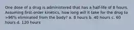 One dose of a drug is administered that has a half-life of 8 hours. Assuming first-order kinetics, how long will it take for the drug to >96% eliminated from the body? a. 8 hours b. 40 hours c. 60 hours d. 120 hours