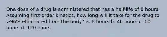 One dose of a drug is administered that has a half-life of 8 hours. Assuming first-order kinetics, how long will it take for the drug to >96% eliminated from the body? a. 8 hours b. 40 hours c. 60 hours d. 120 hours