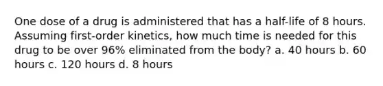 One dose of a drug is administered that has a half-life of 8 hours. Assuming first-order kinetics, how much time is needed for this drug to be over 96% eliminated from the body? a. 40 hours b. 60 hours c. 120 hours d. 8 hours