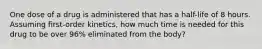 One dose of a drug is administered that has a half-life of 8 hours. Assuming first-order kinetics, how much time is needed for this drug to be over 96% eliminated from the body?