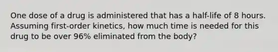 One dose of a drug is administered that has a half-life of 8 hours. Assuming first-order kinetics, how much time is needed for this drug to be over 96% eliminated from the body?