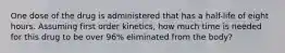 One dose of the drug is administered that has a half-life of eight hours. Assuming first order kinetics, how much time is needed for this drug to be over 96% eliminated from the body?