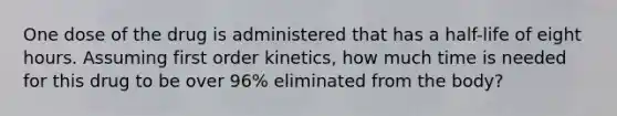 One dose of the drug is administered that has a half-life of eight hours. Assuming first order kinetics, how much time is needed for this drug to be over 96% eliminated from the body?