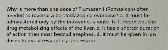 Why is more than one dose of Flumazenil (Romazicon) often needed to reverse a benzodiazepine overdose? a. It must be administered only by the intravenous route. b. It depresses the drug metabolizing effects of the liver. c. It has a shorter duration of action than most benzodiazepines. d. It must be given in low doses to avoid respiratory depression.