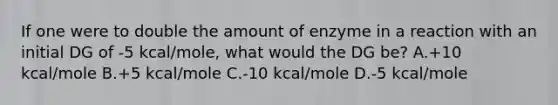 If one were to double the amount of enzyme in a reaction with an initial DG of -5 kcal/mole, what would the DG be? A.+10 kcal/mole B.+5 kcal/mole C.-10 kcal/mole D.-5 kcal/mole