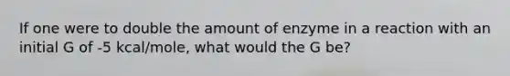 If one were to double the amount of enzyme in a reaction with an initial G of -5 kcal/mole, what would the G be?