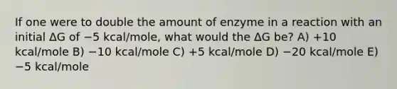 If one were to double the amount of enzyme in a reaction with an initial ΔG of −5 kcal/mole, what would the ΔG be? A) +10 kcal/mole B) −10 kcal/mole C) +5 kcal/mole D) −20 kcal/mole E) −5 kcal/mole