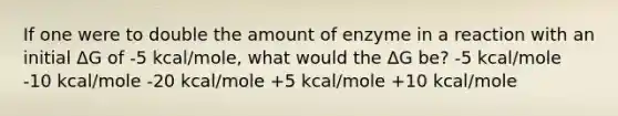 If one were to double the amount of enzyme in a reaction with an initial ΔG of -5 kcal/mole, what would the ΔG be? -5 kcal/mole -10 kcal/mole -20 kcal/mole +5 kcal/mole +10 kcal/mole