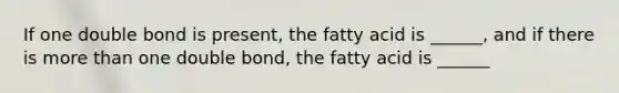 If one double bond is present, the fatty acid is ______, and if there is more than one double bond, the fatty acid is ______