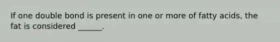 If one double bond is present in one or more of fatty acids, the fat is considered ______.