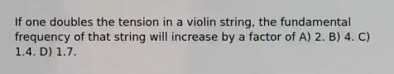 If one doubles the tension in a violin string, the fundamental frequency of that string will increase by a factor of A) 2. B) 4. C) 1.4. D) 1.7.