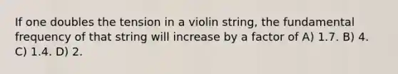 If one doubles the tension in a violin string, the fundamental frequency of that string will increase by a factor of A) 1.7. B) 4. C) 1.4. D) 2.