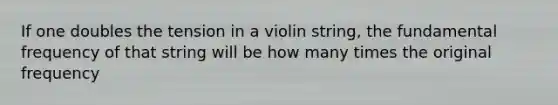 If one doubles the tension in a violin string, the fundamental frequency of that string will be how many times the original frequency