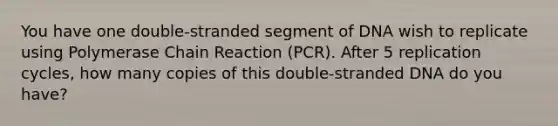 You have one double-stranded segment of DNA wish to replicate using Polymerase Chain Reaction (PCR). After 5 replication cycles, how many copies of this double-stranded DNA do you have?