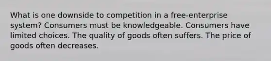 What is one downside to competition in a free-enterprise system? Consumers must be knowledgeable. Consumers have limited choices. The quality of goods often suffers. The price of goods often decreases.