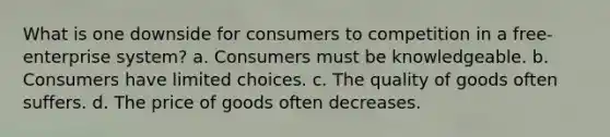 What is one downside for consumers to competition in a free-enterprise system? a. Consumers must be knowledgeable. b. Consumers have limited choices. c. The quality of goods often suffers. d. The price of goods often decreases.