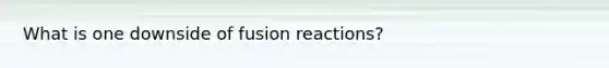 What is one downside of fusion reactions?