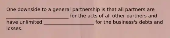 One downside to a general partnership is that all partners are __________________________ for the acts of all other partners and have unlimited _____________________ for the business's debts and losses.