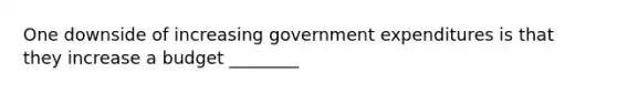 One downside of increasing government expenditures is that they increase a budget ________