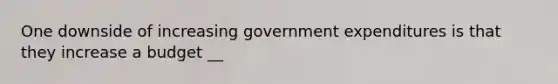 One downside of increasing government expenditures is that they increase a budget __