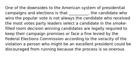 One of the downsides to the American system of presidential campaigns and elections is that __________. the candidate who wins the popular vote is not always the candidate who received the most votes party leaders select a candidate in the smoke-filled room decision winning candidates are legally required to keep their campaign promises or face a fine levied by the Federal Elections Commission according to the veracity of the violation a person who might be an excellent president could be discouraged from running because the process is so onerous