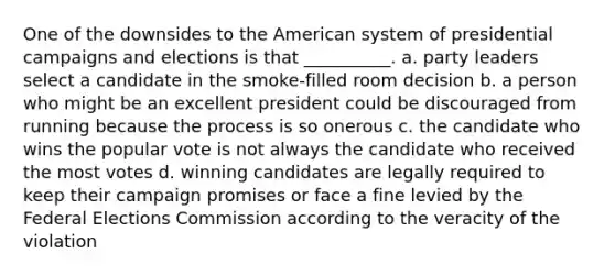 One of the downsides to the American system of presidential campaigns and elections is that __________. a. party leaders select a candidate in the smoke-filled room decision b. a person who might be an excellent president could be discouraged from running because the process is so onerous c. the candidate who wins the popular vote is not always the candidate who received the most votes d. winning candidates are legally required to keep their campaign promises or face a fine levied by the Federal Elections Commission according to the veracity of the violation