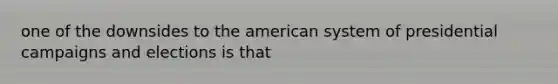 one of the downsides to the american system of presidential campaigns and elections is that