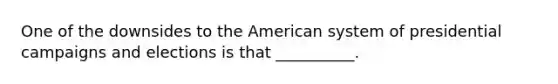 One of the downsides to the American system of presidential campaigns and elections is that __________.