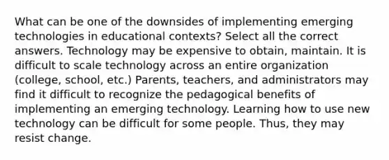 What can be one of the downsides of implementing emerging technologies in educational contexts? Select all the correct answers. Technology may be expensive to obtain, maintain. It is difficult to scale technology across an entire organization (college, school, etc.) Parents, teachers, and administrators may find it difficult to recognize the pedagogical benefits of implementing an emerging technology. Learning how to use new technology can be difficult for some people. Thus, they may resist change.